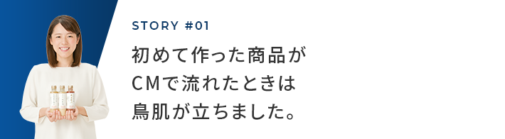 STORY #01 初めて作った作品がCMで流れたときは鳥肌が立ちました。