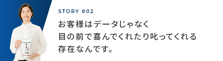 STORY #02 お客様はデータじゃなく目の前で喜んでくれたり叱ってくれる存在なんです。