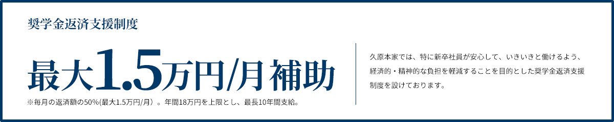奨学金返済支援制度 最大50%補助 久原本家では、特に新卒社員が安心して、いきいきと働けるよう、経済的・精神的な負担を軽減することを目的とした奨学金返済支援制度を設けております。 ※上限額あり（15,000円／月・最長10年）