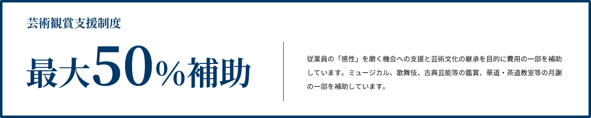 芸術観賞支援制度 最大50%補助 従業員の「感性」を磨く機会への支援と芸術文化の継承を目的に費用の一部を補助しています。ミュージカル、歌舞伎、古典芸能等の鑑賞、華道・茶道教室等の月謝の一部を補助しています。